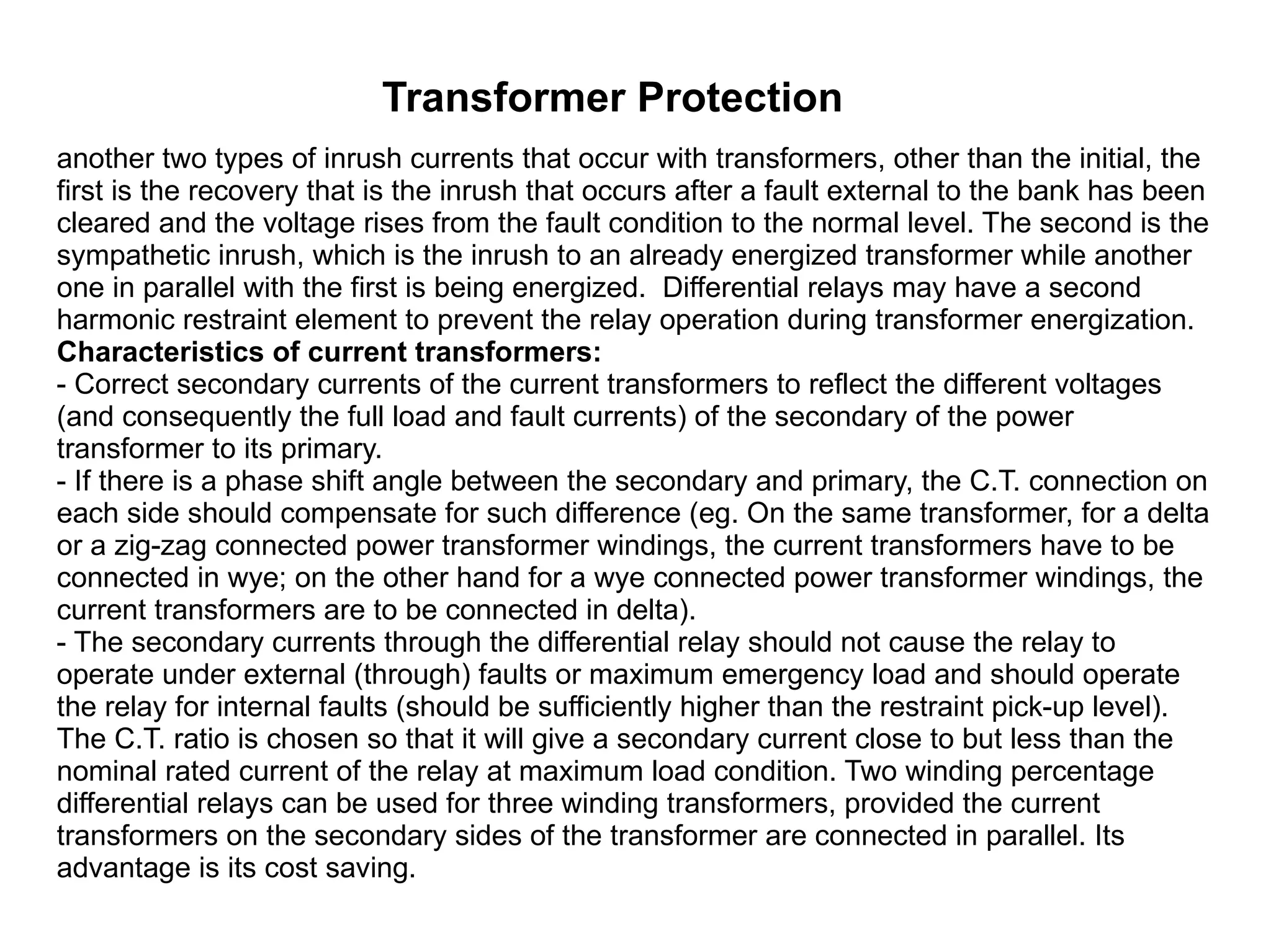 Transformer Protection another two types of inrush currents that occur with transformers, other than the initial, the first is the recovery that is the inrush that occurs after a fault external to the bank has been cleared and the voltage rises from the fault condition to the normal level. The second is the sympathetic inrush, which is the inrush to an already energized transformer while another one in parallel with the first is being energized.  Differential relays may have a second harmonic restraint element to prevent the relay operation during transformer energization.  Characteristics of current transformers:  - Correct secondary currents of the current transformers to reflect the different voltages (and consequently the full load and fault currents) of the secondary of the power transformer to its primary.  - If there is a phase shift angle between the secondary and primary, the C.T. connection on each side should compensate for such difference (eg. On the same transformer, for a delta or a zig-zag connected power transformer windings, the current transformers have to be connected in wye; on the other hand for a wye connected power transformer windings, the current transformers are to be connected in delta).  - The secondary currents through the differential relay should not cause the relay to operate under external (through) faults or maximum emergency load and should operate the relay for internal faults (should be sufficiently higher than the restraint pick-up level).  The C.T. ratio is chosen so that it will give a secondary current close to but less than the nominal rated current of the relay at maximum load condition. Two winding percentage differential relays can be used for three winding transformers, provided the current transformers on the secondary sides of the transformer are connected in parallel. Its advantage is its cost saving.  