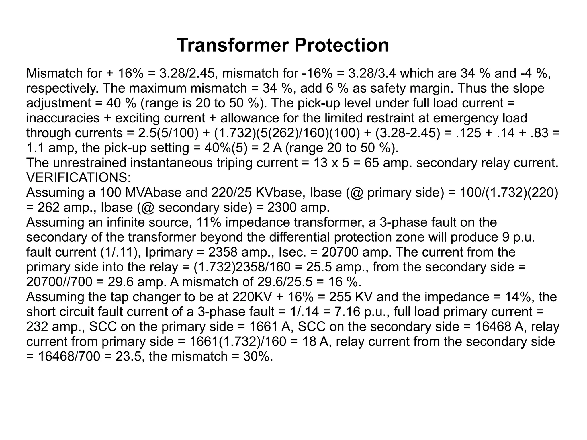 Transformer Protection Mismatch for + 16% = 3.28/2.45, mismatch for -16% = 3.28/3.4 which are 34 % and -4 %, respectively. The maximum mismatch = 34 %, add 6 % as safety margin. Thus the slope adjustment = 40 % (range is 20 to 50 %). The pick-up level under full load current = inaccuracies + exciting current + allowance for the limited restraint at emergency load through currents = 2.5(5/100) + (1.732)(5(262)/160)(100) + (3.28-2.45) = .125 + .14 + .83 = 1.1 amp, the pick-up setting = 40%(5) = 2 A (range 20 to 50 %).  The unrestrained instantaneous triping current = 13 x 5 = 65 amp. secondary relay current.  VERIFICATIONS:  Assuming a 100 MVAbase and 220/25 KVbase, Ibase (@ primary side) = 100/(1.732)(220) = 262 amp., Ibase (@ secondary side) = 2300 amp.  Assuming an infinite source, 11% impedance transformer, a 3-phase fault on the secondary of the transformer beyond the differential protection zone will produce 9 p.u. fault current (1/.11), Iprimary = 2358 amp., Isec. = 20700 amp. The current from the primary side into the relay = (1.732)2358/160 = 25.5 amp., from the secondary side = 20700//700 = 29.6 amp. A mismatch of 29.6/25.5 = 16 %.  Assuming the tap changer to be at 220KV + 16% = 255 KV and the impedance = 14%, the short circuit fault current of a 3-phase fault = 1/.14 = 7.16 p.u., full load primary current = 232 amp., SCC on the primary side = 1661 A, SCC on the secondary side = 16468 A, relay current from primary side = 1661(1.732)/160 = 18 A, relay current from the secondary side = 16468/700 = 23.5, the mismatch = 30%.  