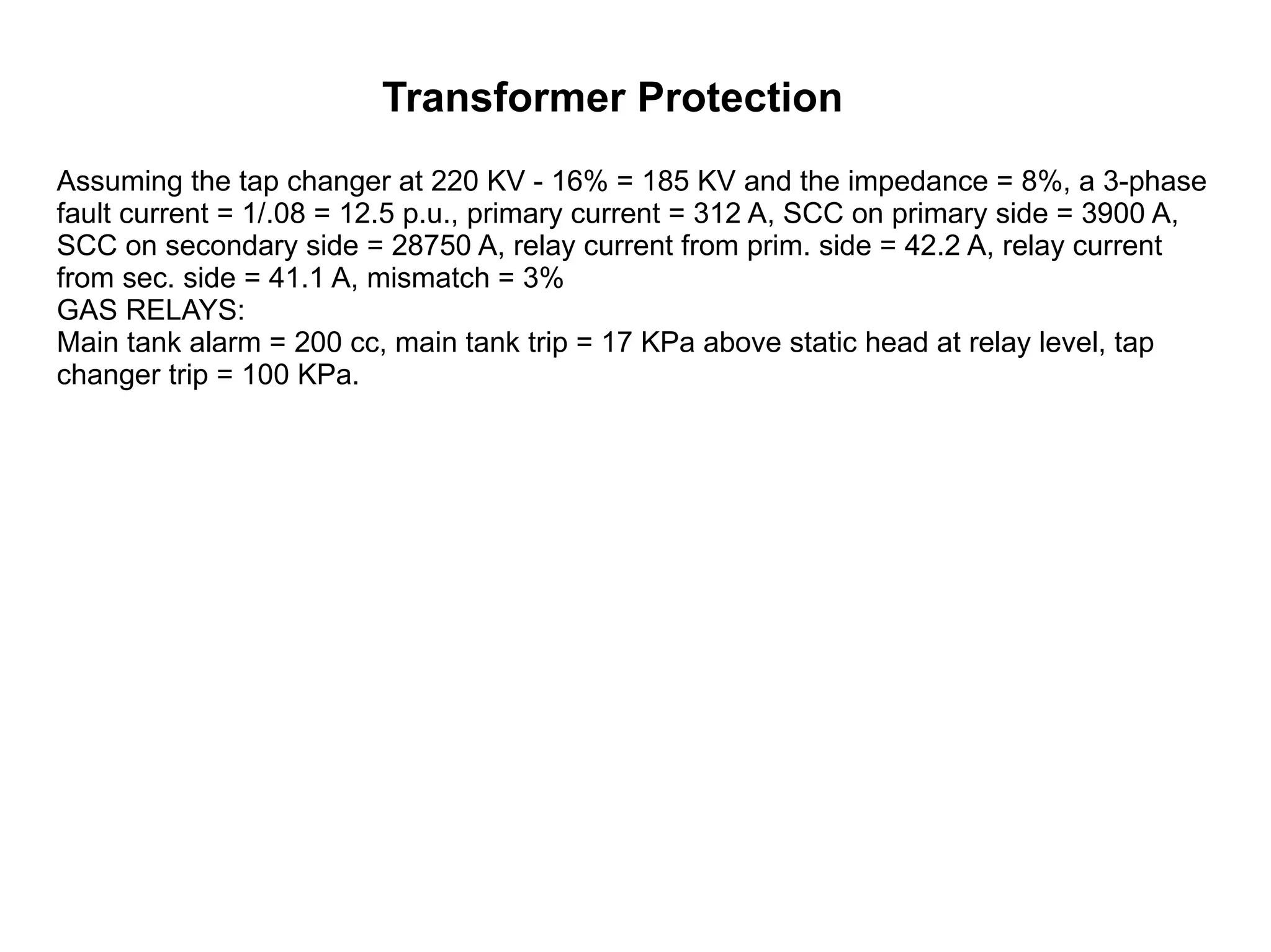 Transformer Protection Assuming the tap changer at 220 KV - 16% = 185 KV and the impedance = 8%, a 3-phase fault current = 1/.08 = 12.5 p.u., primary current = 312 A, SCC on primary side = 3900 A, SCC on secondary side = 28750 A, relay current from prim. side = 42.2 A, relay current from sec. side = 41.1 A, mismatch = 3%  GAS RELAYS:  Main tank alarm = 200 cc, main tank trip = 17 KPa above static head at relay level, tap changer trip = 100 KPa.  