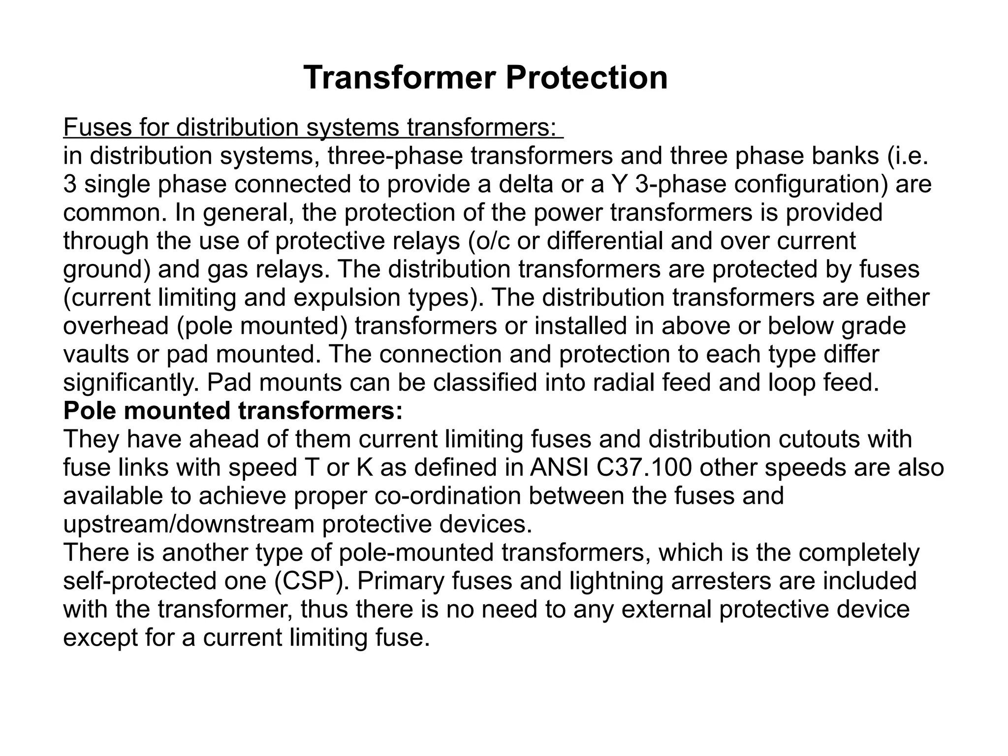 Transformer Protection Fuses for distribution systems transformers:  in distribution systems, three-phase transformers and three phase banks (i.e. 3 single phase connected to provide a delta or a Y 3-phase configuration) are common. In general, the protection of the power transformers is provided through the use of protective relays (o/c or differential and over current ground) and gas relays. The distribution transformers are protected by fuses (current limiting and expulsion types). The distribution transformers are either overhead (pole mounted) transformers or installed in above or below grade vaults or pad mounted. The connection and protection to each type differ significantly. Pad mounts can be classified into radial feed and loop feed. Pole mounted transformers: They have ahead of them current limiting fuses and distribution cutouts with fuse links with speed T or K as defined in ANSI C37.100 other speeds are also available to achieve proper co-ordination between the fuses and upstream/downstream protective devices. There is another type of pole-mounted transformers, which is the completely self-protected one (CSP). Primary fuses and lightning arresters are included with the transformer, thus there is no need to any external protective device except for a current limiting fuse. 