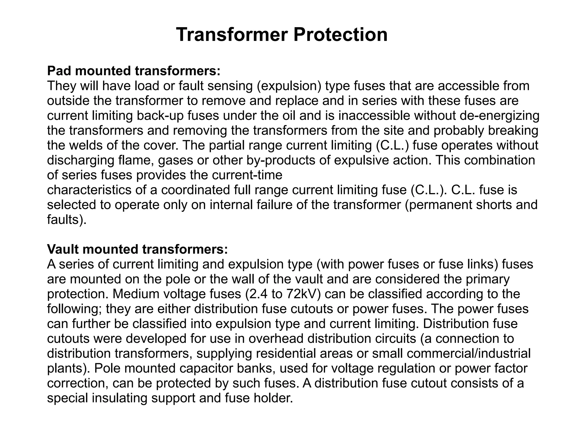 Transformer Protection Pad mounted transformers:  They will have load or fault sensing (expulsion) type fuses that are accessible from outside the transformer to remove and replace and in series with these fuses are current limiting back-up fuses under the oil and is inaccessible without de-energizing the transformers and removing the transformers from the site and probably breaking the welds of the cover. The partial range current limiting (C.L.) fuse operates without discharging flame, gases or other by-products of expulsive action. This combination of series fuses provides the current-time characteristics of a coordinated full range current limiting fuse (C.L.). C.L. fuse is selected to operate only on internal failure of the transformer (permanent shorts and faults). Vault mounted transformers: A series of current limiting and expulsion type (with power fuses or fuse links) fuses are mounted on the pole or the wall of the vault and are considered the primary protection. Medium voltage fuses (2.4 to 72kV) can be classified according to the following; they are either distribution fuse cutouts or power fuses. The power fuses can further be classified into expulsion type and current limiting. Distribution fuse cutouts were developed for use in overhead distribution circuits (a connection to distribution transformers, supplying residential areas or small commercial/industrial plants). Pole mounted capacitor banks, used for voltage regulation or power factor correction, can be protected by such fuses. A distribution fuse cutout consists of a special insulating support and fuse holder. 
