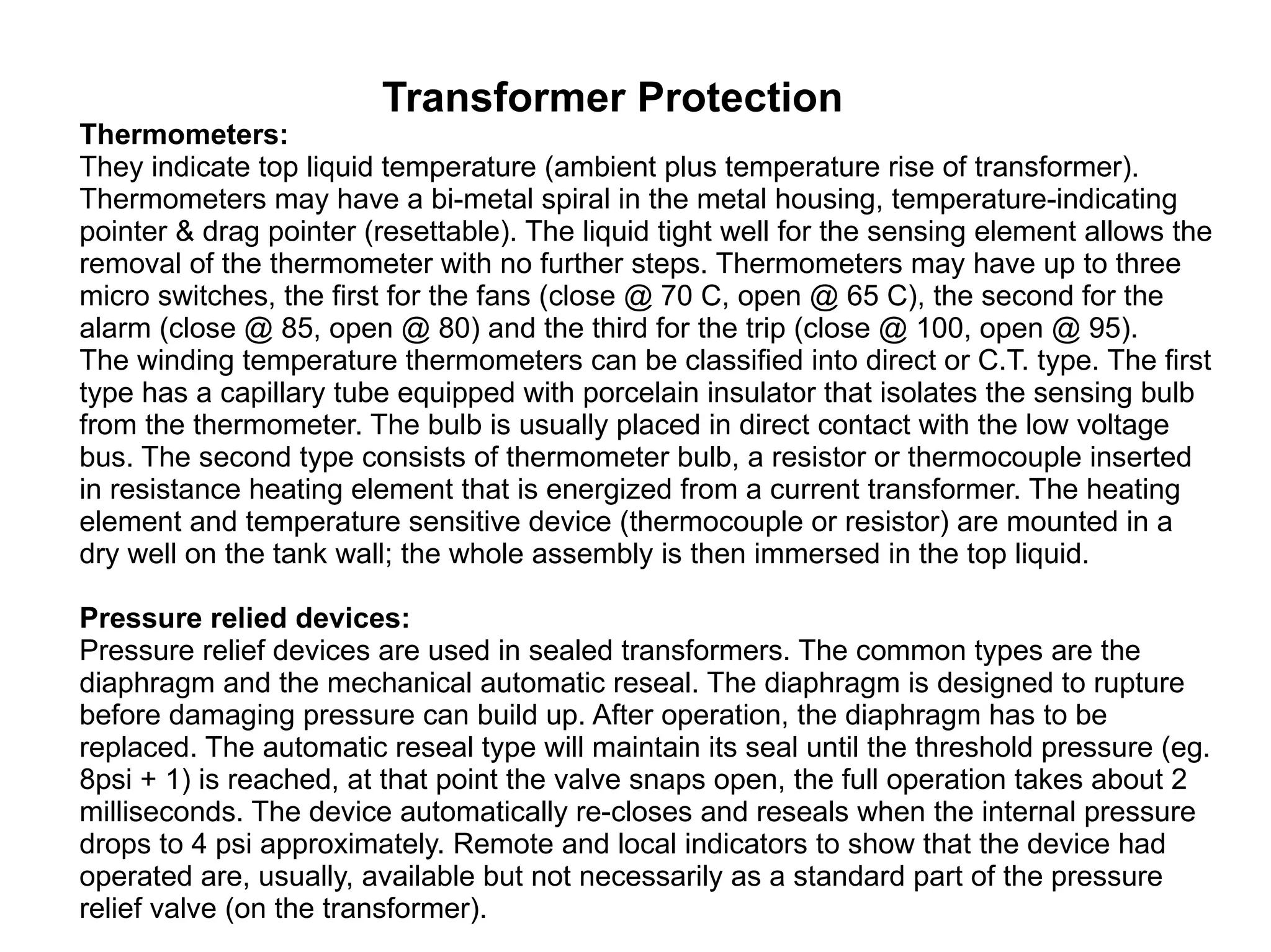 Transformer Protection Thermometers: They indicate top liquid temperature (ambient plus temperature rise of transformer). Thermometers may have a bi-metal spiral in the metal housing, temperature-indicating pointer & drag pointer (resettable). The liquid tight well for the sensing element allows the removal of the thermometer with no further steps. Thermometers may have up to three micro switches, the first for the fans (close @ 70 C, open @ 65 C), the second for the alarm (close @ 85, open @ 80) and the third for the trip (close @ 100, open @ 95).  The winding temperature thermometers can be classified into direct or C.T. type. The first type has a capillary tube equipped with porcelain insulator that isolates the sensing bulb from the thermometer. The bulb is usually placed in direct contact with the low voltage bus. The second type consists of thermometer bulb, a resistor or thermocouple inserted in resistance heating element that is energized from a current transformer. The heating element and temperature sensitive device (thermocouple or resistor) are mounted in a dry well on the tank wall; the whole assembly is then immersed in the top liquid.  Pressure relied devices: Pressure relief devices are used in sealed transformers. The common types are the diaphragm and the mechanical automatic reseal. The diaphragm is designed to rupture before damaging pressure can build up. After operation, the diaphragm has to be replaced. The automatic reseal type will maintain its seal until the threshold pressure (eg. 8psi + 1) is reached, at that point the valve snaps open, the full operation takes about 2 milliseconds. The device automatically re-closes and reseals when the internal pressure drops to 4 psi approximately. Remote and local indicators to show that the device had operated are, usually, available but not necessarily as a standard part of the pressure relief valve (on the transformer).  