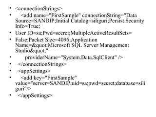 • <connectionStrings>
• <add name="FirstSample" connectionString="Data
Source=SANDIP;Initial Catalog=siliguri;Persist Security
Info=True;
• User ID=sa;Pwd=secret;MultipleActiveResultSets=
• False;Packet Size=4096;Application
Name="Microsoft SQL Server Management
Studio""
• providerName="System.Data.SqlClient" />
• </connectionStrings>
• <appSettings>
• <add key="FirstSample"
value="server=SANDIP;uid=sa;pwd=secret;database=sili
guri"/>
• </appSettings>
 