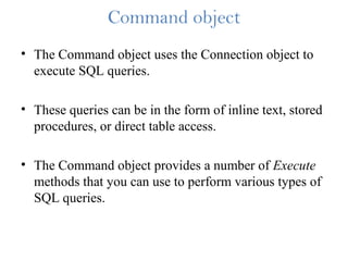 Command object
• The Command object uses the Connection object to
execute SQL queries.
• These queries can be in the form of inline text, stored
procedures, or direct table access.
• The Command object provides a number of Execute
methods that you can use to perform various types of
SQL queries.
 