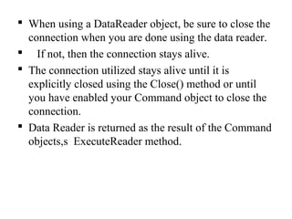  When using a DataReader object, be sure to close the
connection when you are done using the data reader.
 If not, then the connection stays alive.
 The connection utilized stays alive until it is
explicitly closed using the Close() method or until
you have enabled your Command object to close the
connection.
 Data Reader is returned as the result of the Command
objects,s ExecuteReader method.
 