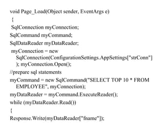 void Page_Load(Object sender, EventArgs e)
{
SqlConnection myConnection;
SqlCommand myCommand;
SqlDataReader myDataReader;
myConnection = new
SqlConnection(ConfigurationSettings.AppSettings["strConn"]
); myConnection.Open();
//prepare sql statements
myCommand = new SqlCommand("SELECT TOP 10 * FROM
EMPLOYEE", myConnection);
myDataReader = myCommand.ExecuteReader();
while (myDataReader.Read())
{
Response.Write(myDataReader["fname"]);
 