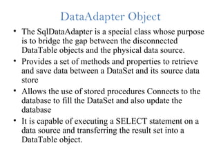 DataAdapter Object
• The SqlDataAdapter is a special class whose purpose
is to bridge the gap between the disconnected
DataTable objects and the physical data source.
• Provides a set of methods and properties to retrieve
and save data between a DataSet and its source data
store
• Allows the use of stored procedures Connects to the
database to fill the DataSet and also update the
database
• It is capable of executing a SELECT statement on a
data source and transferring the result set into a
DataTable object.
 