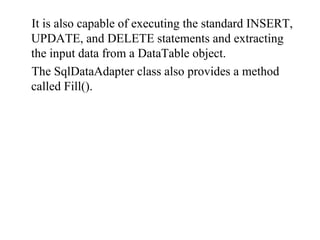 It is also capable of executing the standard INSERT,
UPDATE, and DELETE statements and extracting
the input data from a DataTable object.
The SqlDataAdapter class also provides a method
called Fill().
 