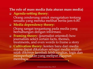 The role of mass media (tata aturan mass media)
 Agenda-setting theory:
Orang cenderung untuk mengatakan tentang
sesuatu yang mereka melihat berita jam 6.00.
 Media dependency theory:
Orang sangat tergantung pada media yang
berhubungan dengan informasi.
 Framing theory: (journalist oriented) how
journalists select certain facts, themes,
treatments, and even words to frame a story
 Cultivation theory: konten baru dari media
massa dapat dikatakan sebagai media realitas
sejak dikemas kembali lebih ringkas, logis dan
memperhatikan yang meliput ataupun
membaca.
Christodoulakis Ilias, Ph.D
 