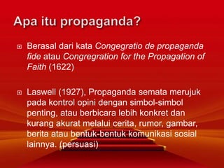  Berasal dari kata Congegratio de propaganda
fide atau Congregration for the Propagation of
Faith (1622)
 Laswell (1927), Propaganda semata merujuk
pada kontrol opini dengan simbol-simbol
penting, atau berbicara lebih konkret dan
kurang akurat melalui cerita, rumor, gambar,
berita atau bentuk-bentuk komunikasi sosial
lainnya. (persuasi)
 