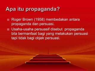  Roger Brown (1958) membedakan antara
propaganda dan persuasi.
 Usaha-usaha persuasif disebut propaganda
bila bermanfaat bagi yang melakukan persuasi
tapi tidak bagi objek persuasi.
 