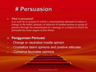 What is persuasion?
Is an activity or process in which a communicator attempts to induce a
change in the belief, attitude, or behavior of another person or group of
persons through the transmission of a message in a context in which the
persuade has some degree of free choice
 Penggunaan Persuasi
 - Change or neutralize hostile opinion
 - Crystallize latent opinions and positive attitudes
 - Conserve favorable opinions
Christodoulakis Ilias, Ph.D
 