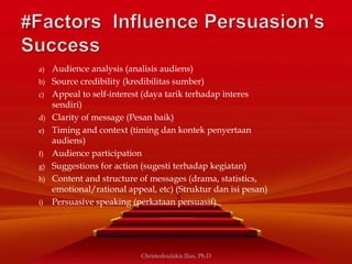 a) Audience analysis (analisis audiens)
b) Source credibility (kredibilitas sumber)
c) Appeal to self-interest (daya tarik terhadap interes
sendiri)
d) Clarity of message (Pesan baik)
e) Timing and context (timing dan kontek penyertaan
audiens)
f) Audience participation
g) Suggestions for action (sugesti terhadap kegiatan)
h) Content and structure of messages (drama, statistics,
emotional/rational appeal, etc) (Struktur dan isi pesan)
i) Persuasive speaking (perkataan persuasif)
Christodoulakis Ilias, Ph.D
 