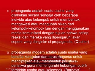  propaganda adalah suatu usaha yang
dilakukan secara sengaja oleh beberapa
individu atau kelompok untuk membentuk,
mengawasi atau mengubah sikap dari
kelompok-kelompok lain dengan menggunakan
media komunikasi dengan tujuan bahwa setiap
reaksi dari mereka yang dipengaruhi akan
seperti yang diinginkn si propagandis. (Qualter)
 propaganda modern adalah suatu usaha yang
bersifat konsisten dan terus menerus untuk
menciptakan atau membentuk peristiwa-
peristiwa guna memengaruhi hubungan publik
Bina Nusantara University 26
 