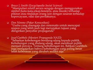  Bruce L Smith (Encyclopedia Social Science)
”Manipulasi relatif secara sengaja dengan menggunakan
simbol (kata-kata,sikap,bendera, atau musik) terhadap
pikiran atau tindakan orang lain dengan sasaran terhadap
kepercayaan, nilai dan perilakunya.
 Don Nimmo (Pakar Komunikasi)
“Usaha yang disengaja dan sistematis untuk mencapai
respon yang lebih jauh lagi merupakan tujuan yang
diinginkan penyebar propaganda”
 Jozef Goebbels (Menteri Propaganda NAZI)
“Sebarkan kebohongan berulang-ulang kepada publik.
Kebohongan yang diulang-ulang, akan membuat publik
menjadi percaya. Tentang kebohongan ini, Bahkan Goebbels
juga mengajarkan bahwa kebohongan yang paling besar
ialah kebenaran yang dirubah sedikit saja”
 
