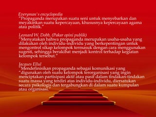 Everyman's encyclopedia
”Propaganda merupakan suatu seni untuk menyebarkan dan
meyakinkan suatu kepercayaan, khususnya kepercayaan agama
atau politik.”
Leonard W. Dobb, (Pakar opini publik)
”Menyatakan bahwa propaganda merupakan usaha-usaha yang
dilakukan oleh individu-individu yang berkepentingan untuk
mengontrol sikap kelompok termasuk dengan cara menggunakan
sugesti, sehingga berakibat menjadi kontrol terhadap kegiatan
kelompok tersebut.”
Jacques Ellul
”Mendefinisikan propaganda sebagai komunikasi yang
“digunakan oleh suatu kelompok terorganisasi yang ingin
menciptakan partisipasi aktif atau pasif dalam tindakan-tindakan
suatu massa yang terdiri atas individu-individu, diersatukan
secara psikologis dan tergabungkan di dalam suatu kumpulan
atau organisasi.”
 