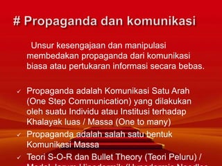 Unsur kesengajaan dan manipulasi
membedakan propaganda dari komunikasi
biasa atau pertukaran informasi secara bebas.
 Propaganda adalah Komunikasi Satu Arah
(One Step Communication) yang dilakukan
oleh suatu Individu atau Institusi terhadap
Khalayak luas / Massa (One to many)
 Propaganda adalah salah satu bentuk
Komunikasi Massa
 Teori S-O-R dan Bullet Theory (Teori Peluru) /
 