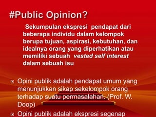 Sekumpulan ekspresi pendapat dari
beberapa individu dalam kelompok
berupa tujuan, aspirasi, kebutuhan, dan
idealnya orang yang diperhatikan atau
memiliki sebuah vested self interest
dalam sebuah isu
 Opini publik adalah pendapat umum yang
menunjukkan sikap sekelompok orang
terhadap suatu permasalahan. (Prof. W.
Doop)
 Opini publik adalah ekspresi segenap
 