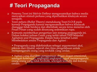  Penemu Teori ini Melvin Defleur mengasumsikan bahwa media
menyajikan stimuli perkasa yang diperhatikan khalayak secara
seragam.
 Teori peluru (Bullet Theory) mendukung Teori S-O-R pada
konsep Propaganda karena mengasumsikan bahwa khalayak
dianggap tidak berdaya dan ditembaki secara terus menerus oleh
Pesan Pesan yang sudah dirancang sedemikian rupa.
 Komunis memberikan pengertian lain tentang propaganda ini.
Dalam koleksi tulisan Lenin yang terbit tahun 1929 berjudul
Agitation und Propaganda. Dalam buku tersebut Lenin
Membedakan antara Propaganda dan Agitasi :
• Propaganda yang didefinisikan sebagai argumentasi akal,
pikiran dari filsafat, sejarah dan ilmu pengetahuan untuk
mempengaruhi orang yang terdidik yang cerdas.
• Agitasi yang diartikan penggunaan slogan slogan emosional,
setengah kebenaran, ungkapan ungkapan untuk mempengaruhi
orang orang yang tidak terdidik, setengah terdidik dan kurang
cerdas.
# Teori Propaganda
 