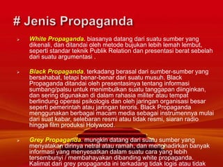  White Propaganda. biasanya datang dari suatu sumber yang
dikenali, dan ditandai oleh metode bujukan lebih lemah lembut,
seperti standar teknik Publik Relation dan presentasi berat sebelah
dari suatu argumentasi .
 Black Propaganda. terkadang berasal dari sumber-sumber yang
bersahabat, tetapi benar-benar dari suatu musuh. Black
Propaganda ditandai oleh presentasinya tentang informasi
sumbang/palsu untuk menimbulkan suatu tanggapan diinginkan,
dan sering digunakan di dalam rahasia militer atau tempat
berlindung operasi psikologis dan oleh jaringan organisasi besar
seperti pemerintah atau jaringan teroris. Black Propaganda
menggunakan berbagai macam media sebagai instrumennya mulai
dari suat kabar, selebaran resmi atau tidak resmi, siaran radio
hingga film produksi Holywood.
 Grey Propaganda. mungkin datang dari suatu sumber yang
menyatakan dirinya netral atau ramah, dan menghadirkan banyak
informasi yang menyesatkan dalam suatu cara yang lebih
tersembunyi / membahayakan dibanding white propaganda.
Kalimat dari grey propaganda ini terkadang tidak logis atau tidak
 