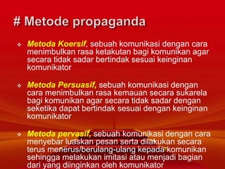  Metoda Koersif, sebuah komunikasi dengan cara
menimbulkan rasa ketakutan bagi komunikan agar
secara tidak sadar bertindak sesuai keinginan
komunikator
 Metoda Persuasif, sebuah komunikasi dengan
cara menimbulkan rasa kemauan secara sukarela
bagi komunikan agar secara tidak sadar dengan
seketika dapat bertindak sesuai dengan keinginan
komunikator
 Metoda pervasif, sebuah komunikasi dengan cara
menyebar luaskan pesan serta dilakukan secara
terus menerus/berulang-ulang kepada komunikan
sehingga melakukan imitasi atau menjadi bagian
dari yang diinginkan oleh komunikator
 
