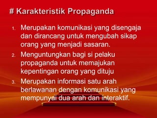 1. Merupakan komunikasi yang disengaja
dan dirancang untuk mengubah sikap
orang yang menjadi sasaran.
2. Menguntungkan bagi si pelaku
propaganda untuk memajukan
kepentingan orang yang dituju
3. Merupakan informasi satu arah
berlawanan dengan komunikasi yang
mempunyai dua arah dan interaktif.
 
