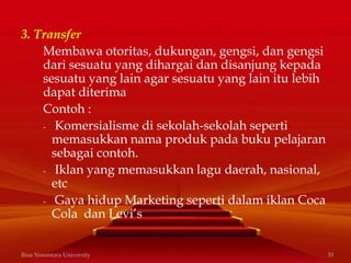 3. Transfer
Membawa otoritas, dukungan, gengsi, dan gengsi
dari sesuatu yang dihargai dan disanjung kepada
sesuatu yang lain agar sesuatu yang lain itu lebih
dapat diterima
Contoh :
- Komersialisme di sekolah-sekolah seperti
memasukkan nama produk pada buku pelajaran
sebagai contoh.
- Iklan yang memasukkan lagu daerah, nasional,
etc
- Gaya hidup Marketing seperti dalam iklan Coca
Cola dan Levi’s
Bina Nusantara University 35
 