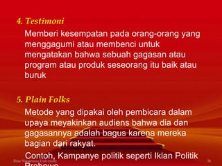 4. Testimoni
Memberi kesempatan pada orang-orang yang
menggagumi atau membenci untuk
mengatakan bahwa sebuah gagasan atau
program atau produk seseorang itu baik atau
buruk
5. Plain Folks
Metode yang dipakai oleh pembicara dalam
upaya meyakinkan audiens bahwa dia dan
gagasannya adalah bagus karena mereka
bagian dari rakyat.
Contoh, Kampanye politik seperti Iklan PolitikBina Nusantara University 36
 