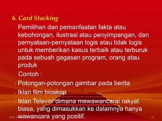 6. Card Stacking
Pemilihan dan pemanfaatan fakta atau
kebohongan, ilustrasi atau penyimpangan, dan
pernyataan-pernyataan logis atau tidak logis
untuk memberikan kasus terbaik atau terburuk
pada sebuah gagasan program, orang atau
produk
Contoh :
- Potongan-potongan gambar pada berita
- Iklan film bioskop
- Iklan Televisi dimana mewawancarai rakyat
biasa, yang dimasukkan ke dalamnya hanya
wawancara yang positif.Bina Nusantara University 37
 