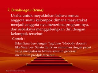 7. Bandwagon (tema)
Usaha untuk meyakinkan bahwa semua
anggota suatu kelompok dimana masyarakat
menjadi anggota-nya menerima program-nya,
dan sebaiknya menggabungkan diri dengan
kelompok tersebut
Contoh :
Iklan Sara Lee dengan Tag Line “Nobody doesn’t
like Sara Lee. Selain itu Iklan minuman ringan pepsi
yang mengatakan bahwa seluruh generasi
meminum produk tersebut.
Bina Nusantara University 38
 
