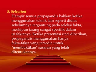 8. Selection
Hampir semua propagandis bahkan ketika
menggunakan teknik lain seperti diulas
sebelumnya tergantung pada seleksi fakta,
meskipun jarang sangat spesifik dalam
isi faktanya. Ketika presentasi rinci diberikan,
propagandis menggunakan hanya
fakta-fakta yang tersedia untuk
"membuktikan" sasaran yang telah
ditentukannya.
 