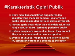  Opini memiliki sensistiftas tinggi terhadap
kegiatan yang memiliki dampak luas terhadap
publik atau bagian dari hal kecil dari masyarakat.
 Secara garis besar tidak bisa di antisipasi, tetapi
hanya sebuah reaksi terhadap peristiwa publik
 Unless people are aware of an issue, they are not
likely to be concerned or have an opinion
 Events of unusual magnitude are likely to swing
PO temporarily from one extreme to the other.
 