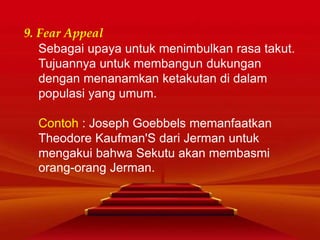 9. Fear Appeal
Sebagai upaya untuk menimbulkan rasa takut.
Tujuannya untuk membangun dukungan
dengan menanamkan ketakutan di dalam
populasi yang umum.
Contoh : Joseph Goebbels memanfaatkan
Theodore Kaufman'S dari Jerman untuk
mengakui bahwa Sekutu akan membasmi
orang-orang Jerman.
 