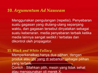 10. Argumentum Ad Nauseam
Menggunakan pengulangan (repetisi). Penyebaran
suatu gagasan yang diulang-ulang sepanjang
waktu, dan gagasan tersebut dinyatakan sebagai
suatu kebenaran. media penyebaran terbaik ketika
media lainnya sangat sedikit / terbatas dan
dikontrol oleh propagator.
11. Black and White Fallacy
Memperkenalkan hanya dua pilihan, dengan
produk atau ide yang di sebarkan sebagai pilihan
yang terbaik.
Contoh : Silahkan pilih, mesin yang tidak sehat
atau menggunakan oli merek X.
 