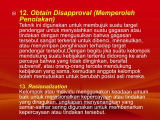  12. Obtain Disapproval (Memperoleh
Penolakan)
Teknik ini digunakan untuk membujuk suatu target
pendengar untuk menyalahkan suatu gagasan atau
tindakan dengan mengusulkan bahwa gagasan
tersebut sangat terkenal untuk dibenci, menakutkan,
atau menyimpan penghinaan terhadap target
pendengar tersebut.Dengan begitu jika suatu kelompok
mendukung suatu kebijakan tertentu didorong ke arah
percaya bahwa yang tidak diinginkan, bersifat
subversif, atau orang-orang tercela mendukung
kebijakan yang sama, kemudian anggota kelompok
boleh memutuskan untuk berubah posisi asli mereka.
13. Rasionalization
Kelompok atau Individu menggunakan keadaan umum
baik untuk merasionalkan kepercayaan atau tindakan
yang diragukan. ungkapan menyenangkan yang
samar-samar sering digunakan untuk membenarkan
kepercayaan atau tindakan tersebut.
 