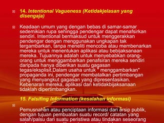  14. Intentional Vagueness (Ketidakjelasan yang
disengaja)
 Keadaan umum yang dengan bebas di samar-samar
sedemikian rupa sehingga pendengar dapat menafsirkan
sendiri. Intentional bermaksud untuk menggerakkan
pendengar dengan menggunakan ungkapan tak
tergambarkan, tanpa meneliti mencoba atau membenarkan
mereka untuk menentukan aplikasi atau bebijaksanaan
mereka. Tujuannya adalah untuk menyebabkan orang-
orang untuk menggambarkan penafsiran mereka sendiri
daripada hanya diberikan suatu gagasan
tegas/eksplisit.Dalam usaha untuk " menggambarkan"
propaganda ini, pendengar membatalkan pertimbangan
yang menyangkut gagasan yang dipresentasikan.
Kebenaran mereka, aplikasi dan ketidakbijaksanaan
tidaklah dipertimbangkan.
15. Falsifing Information (kesalahan informasi)

Pemusnahan atau penciptaan informasi dari arsip publik,
dengan tujuan pembuatan suatu record/ catatan yang
salah/palsu dari suatu peristiwa atau tindakan seseorang
 