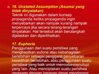  16. Unstated Assumption (Asumsi yang
tidak dinyatakan)
Teknik ini digunakan dalam konsep
propaganda ketika propagandis ingin
menyebarkan akan nampak kurang nampak
terpercaya jika secara terang-terangan
dinyatakan. Hal tersebut akan berulangkali
dijelaskan dan diperlihatkan.
17. Euphoria
Penggunaan dari suatu peristiwa yang
menghasilkan euforia atau kebahagiaan
berlebihan sebagai pengganti penyebaran
kesedihan berlebihan, atau penggunaan suatu
peristiwa yang baik untuk mencoba menutupi
yang lain. Atau menciptakan suatu peristiwa
 