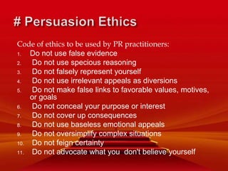 Code of ethics to be used by PR practitioners:
1. Do not use false evidence
2. Do not use specious reasoning
3. Do not falsely represent yourself
4. Do not use irrelevant appeals as diversions
5. Do not make false links to favorable values, motives,
or goals
6. Do not conceal your purpose or interest
7. Do not cover up consequences
8. Do not use baseless emotional appeals
9. Do not oversimplify complex situations
10. Do not feign certainty
11. Do not advocate what you don't believe yourself
 