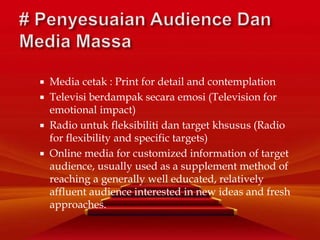  Media cetak : Print for detail and contemplation
 Televisi berdampak secara emosi (Television for
emotional impact)
 Radio untuk fleksibiliti dan target khsusus (Radio
for flexibility and specific targets)
 Online media for customized information of target
audience, usually used as a supplement method of
reaching a generally well educated, relatively
affluent audience interested in new ideas and fresh
approaches.
 