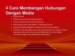  Media sibuk
 Editors are proud of independence
 Trust is earned and easily destroyed
 Informing media and public is important work
 Assume stories judged on merits as seen by the editors
 Continue serving after story idea is accepted. You cannot control
the tone of the story but you can influence it by providing
favorable angles and additional information.
# Cara Membangan Hubungan
Dengan Media
 