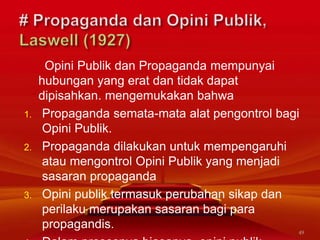 Opini Publik dan Propaganda mempunyai
hubungan yang erat dan tidak dapat
dipisahkan. mengemukakan bahwa
1. Propaganda semata-mata alat pengontrol bagi
Opini Publik.
2. Propaganda dilakukan untuk mempengaruhi
atau mengontrol Opini Publik yang menjadi
sasaran propaganda
3. Opini publik termasuk perubahan sikap dan
perilaku merupakan sasaran bagi para
propagandis.
49
 