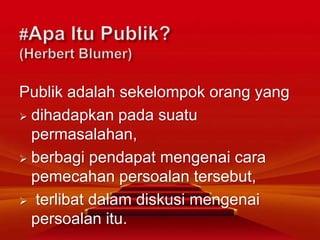 Publik adalah sekelompok orang yang
 dihadapkan pada suatu
permasalahan,
 berbagi pendapat mengenai cara
pemecahan persoalan tersebut,
 terlibat dalam diskusi mengenai
persoalan itu.
 
