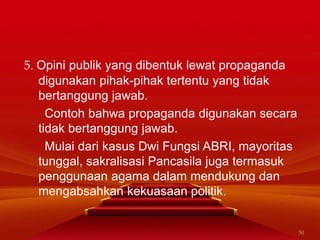 5. Opini publik yang dibentuk lewat propaganda
digunakan pihak-pihak tertentu yang tidak
bertanggung jawab.
Contoh bahwa propaganda digunakan secara
tidak bertanggung jawab.
Mulai dari kasus Dwi Fungsi ABRI, mayoritas
tunggal, sakralisasi Pancasila juga termasuk
penggunaan agama dalam mendukung dan
mengabsahkan kekuasaan politik.
50
 