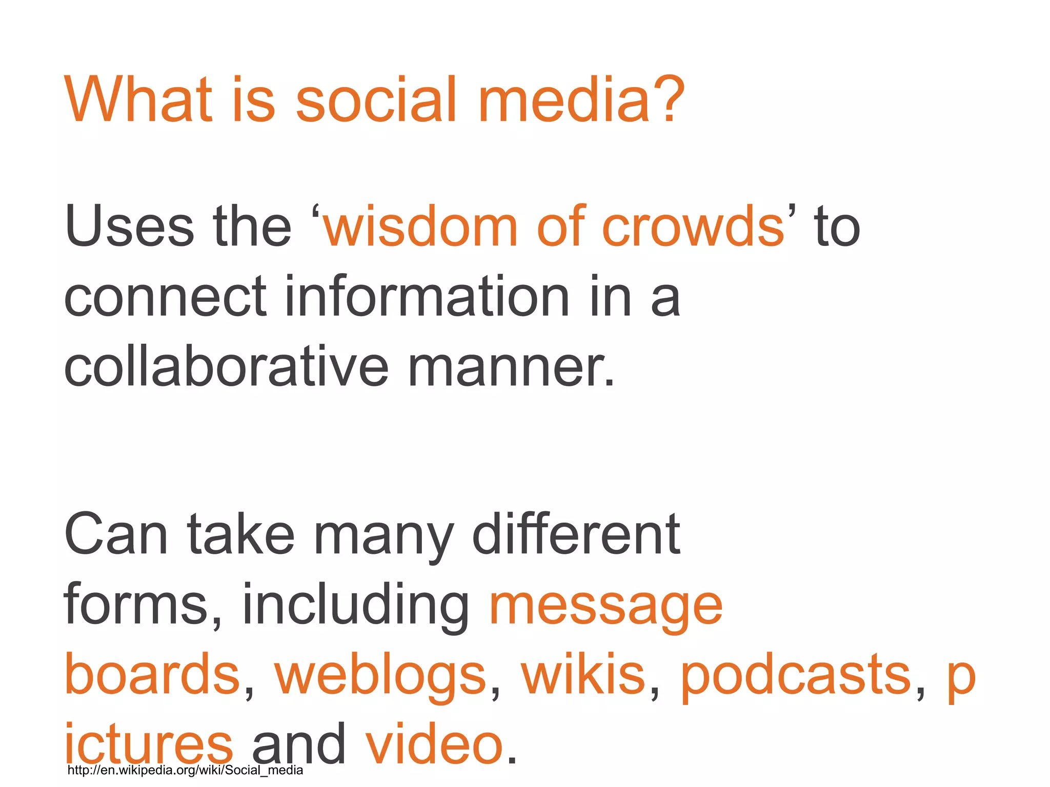 What is social media?
Uses the ‘wisdom of crowds’ to connect
information in a collaborative manner.	

	

Can take many different forms, including
message boards, weblogs, wikis,
podcasts, pictures and video.	

	

	

http://en.wikipedia.org/wiki/Social_media	

 