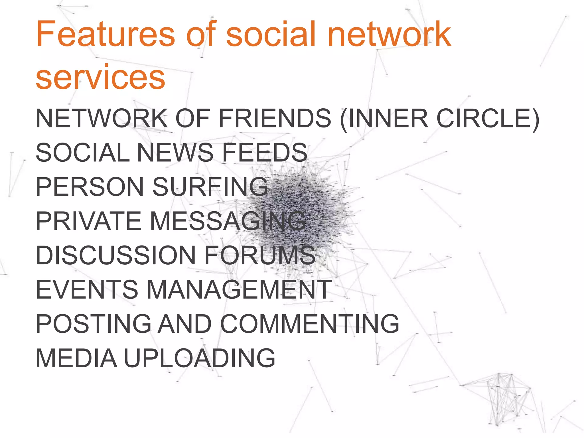 Motivation for social network services
ALLOW A USERTO CREATE AND
MAINTAIN AN ONLINE NETWORK OF
CLOSE FRIENDS OR BUSINESS ASSOCIATES
FOR SOCIAL AND PROFESSIONAL
REASONS, SUCH AS FRIENDSHIPS AND
RELATIONSHIPS, BUSINESS OPPORTUNITIES
OR JOB HUNTING.	

 