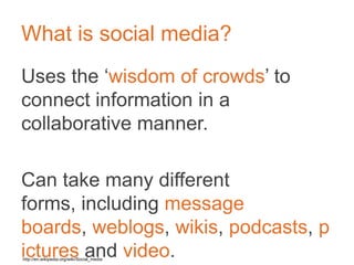 What is social media?
Uses the ‘wisdom of crowds’ to connect
information in a collaborative manner.	

	

Can take many different forms, including
message boards, weblogs, wikis,
podcasts, pictures and video.	

	

	

http://en.wikipedia.org/wiki/Social_media	

 