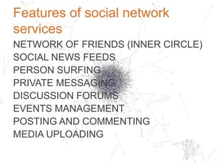 Motivation for social network services
ALLOW A USERTO CREATE AND
MAINTAIN AN ONLINE NETWORK OF
CLOSE FRIENDS OR BUSINESS ASSOCIATES
FOR SOCIAL AND PROFESSIONAL
REASONS, SUCH AS FRIENDSHIPS AND
RELATIONSHIPS, BUSINESS OPPORTUNITIES
OR JOB HUNTING.	

 