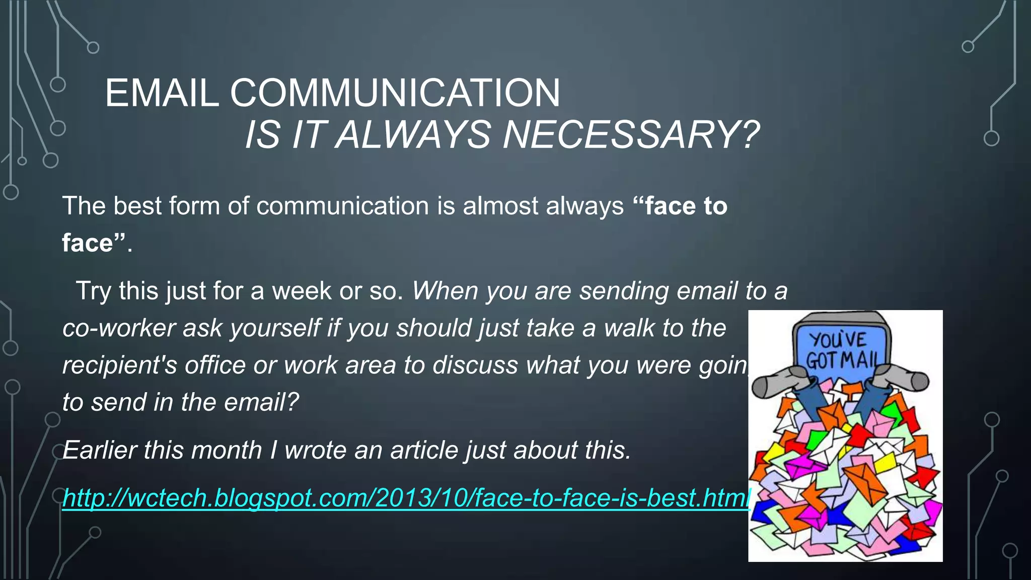 EMAIL COMMUNICATION
IS IT ALWAYS NECESSARY?
The best form of communication is almost always “face to
face”.

Try this just for a week or so. When you are sending email to a
co-worker ask yourself if you should just take a walk to the
recipient's office or work area to discuss what you were going
to send in the email?
Earlier this month I wrote an article just about this.
http://wctech.blogspot.com/2013/10/face-to-face-is-best.html

 