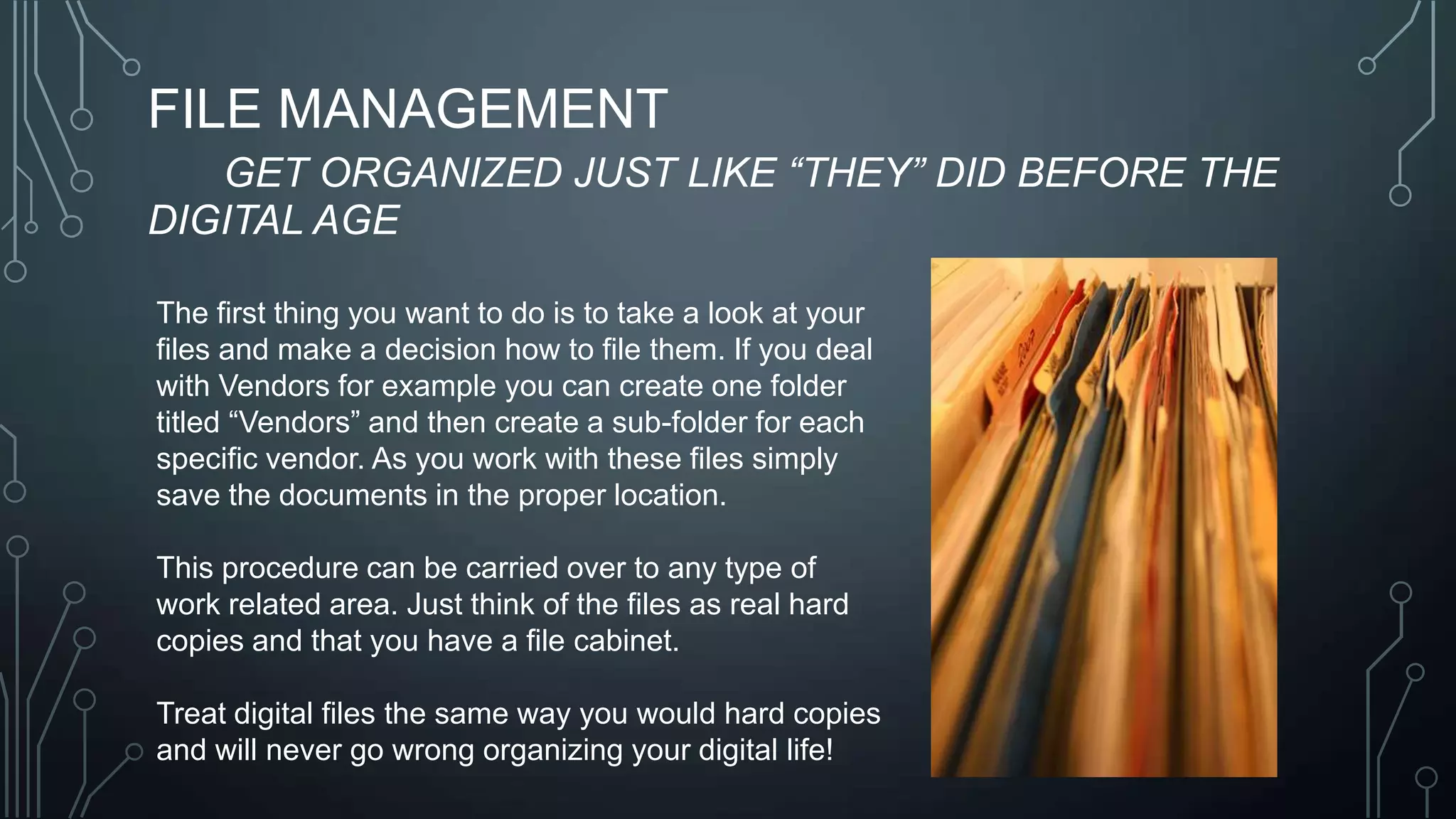 FILE MANAGEMENT
GET ORGANIZED JUST LIKE “THEY” DID BEFORE THE
DIGITAL AGE
The first thing you want to do is to take a look at your
files and make a decision how to file them. If you deal
with Vendors for example you can create one folder
titled ―Vendors‖ and then create a sub-folder for each
specific vendor. As you work with these files simply
save the documents in the proper location.
This procedure can be carried over to any type of
work related area. Just think of the files as real hard
copies and that you have a file cabinet.
Treat digital files the same way you would hard copies
and will never go wrong organizing your digital life!

 