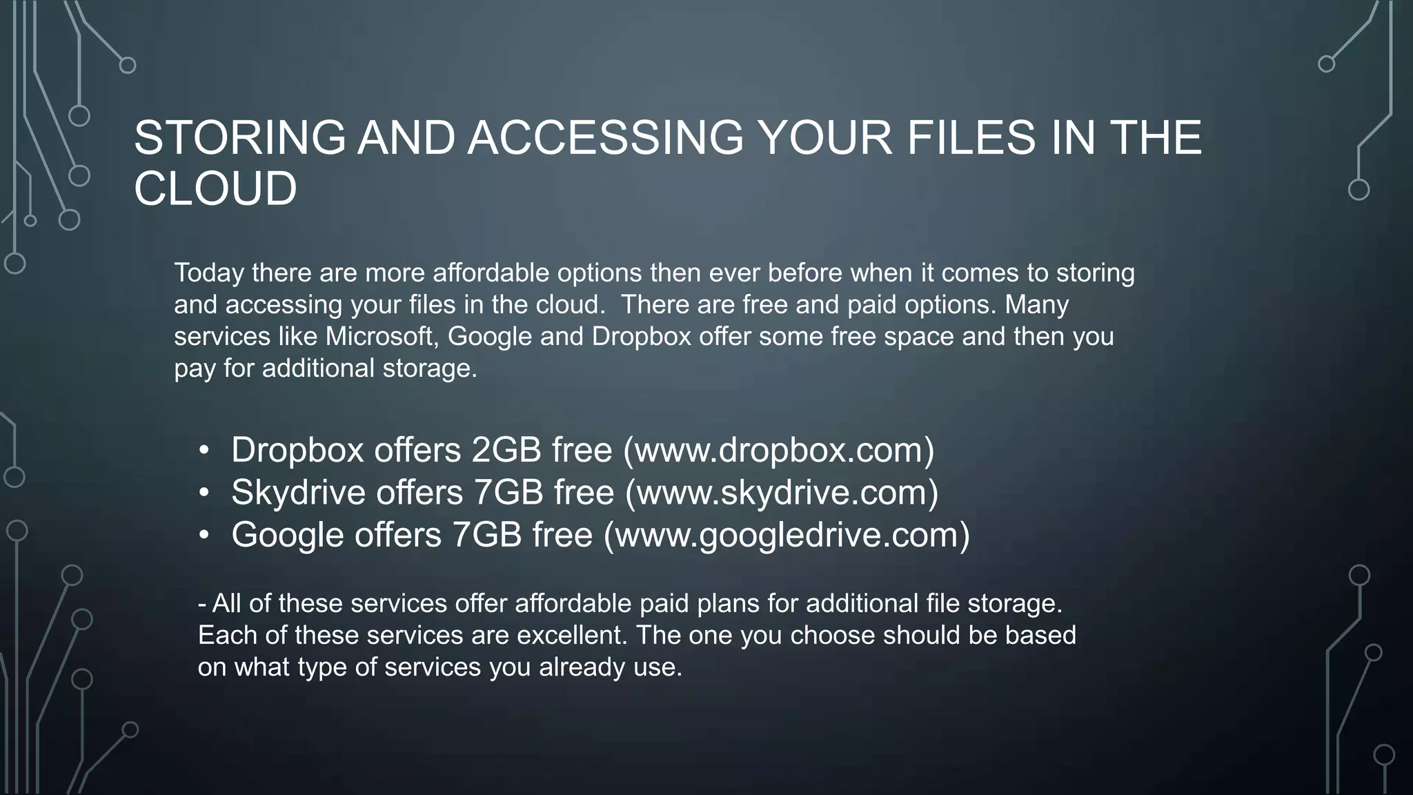 STORING AND ACCESSING YOUR FILES IN THE
CLOUD
Today there are more affordable options then ever before when it comes to storing
and accessing your files in the cloud. There are free and paid options. Many
services like Microsoft, Google and Dropbox offer some free space and then you
pay for additional storage.

• Dropbox offers 2GB free (www.dropbox.com)
• Skydrive offers 7GB free (www.skydrive.com)
• Google offers 7GB free (www.googledrive.com)
- All of these services offer affordable paid plans for additional file storage.
Each of these services are excellent. The one you choose should be based
on what type of services you already use.

 
